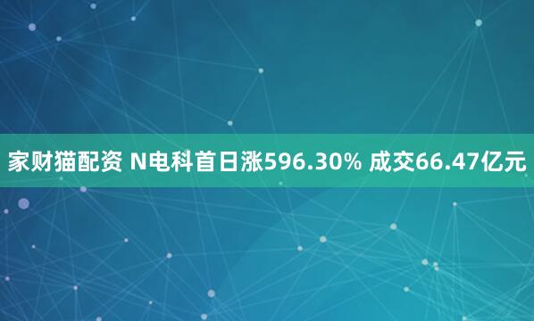 家财猫配资 N电科首日涨596.30% 成交66.47亿元